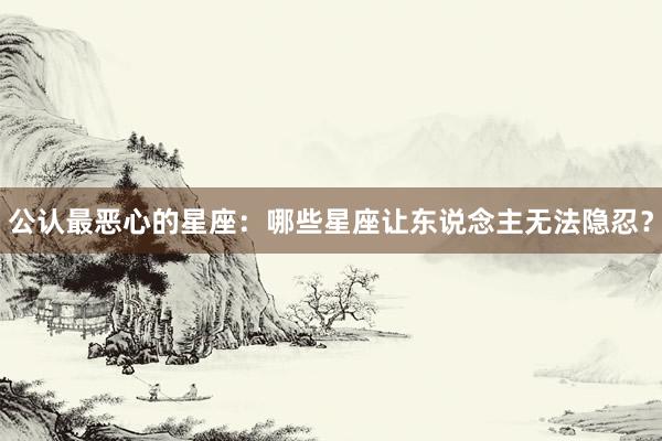 公认最恶心的星座：哪些星座让东说念主无法隐忍？