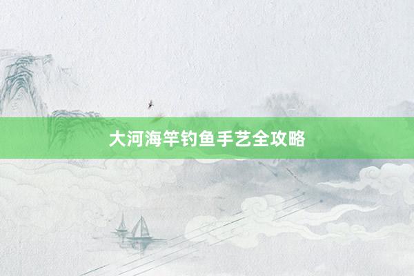 大河海竿钓鱼手艺全攻略