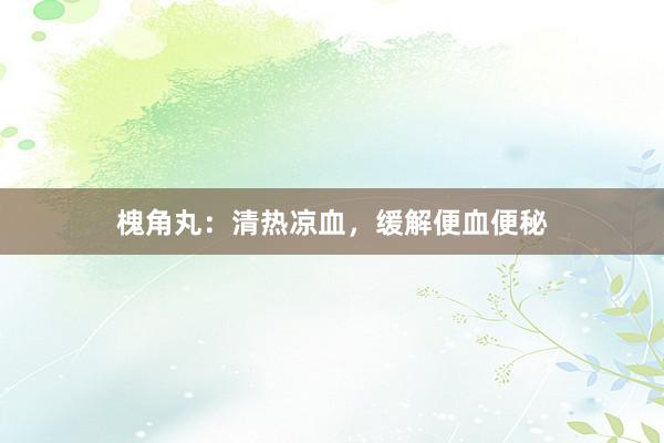 槐角丸：清热凉血，缓解便血便秘